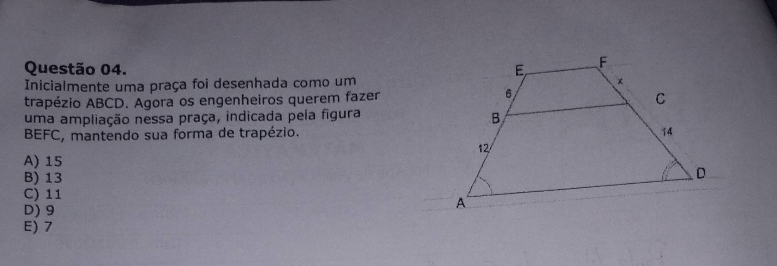 Inicialmente uma praça foi desenhada como um
trapézio ABCD. Agora os engenheiros querem fazer
uma ampliação nessa praça, indicada pela figura
BEFC, mantendo sua forma de trapézio.
A) 15
B) 13
C) 11
D) 9
E) 7