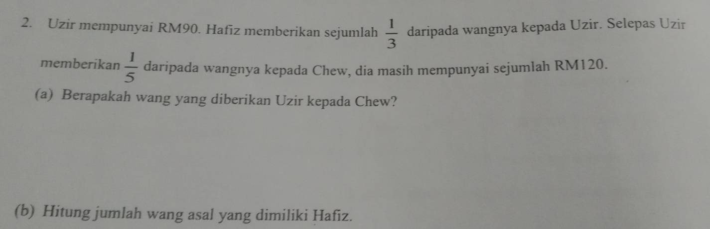 Uzir mempunyai RM90. Hafiz memberikan sejumlah daripada wangnya kepada Uzir. Selepas Uzir
 1/3 
memberikan  1/5  daripada wangnya kepada Chew, dia masih mempunyai sejumlah RM120. 
(a) Berapakah wang yang diberikan Uzir kepada Chew? 
(b) Hitung jumlah wang asal yang dimiliki Hafiz.