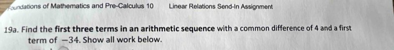 Foundations of Mathematics and Pre-Calculus 10 Linear Relations Send-In Assignment 
19a. Find the first three terms in an arithmetic sequence with a common difference of 4 and a first 
term of —34. Show all work below.