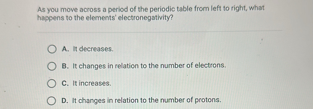 As you move across a period of the periodic table from left to right, what
happens to the elements' electronegativity?
A. It decreases.
B. It changes in relation to the number of electrons.
C. It increases.
D. It changes in relation to the number of protons.