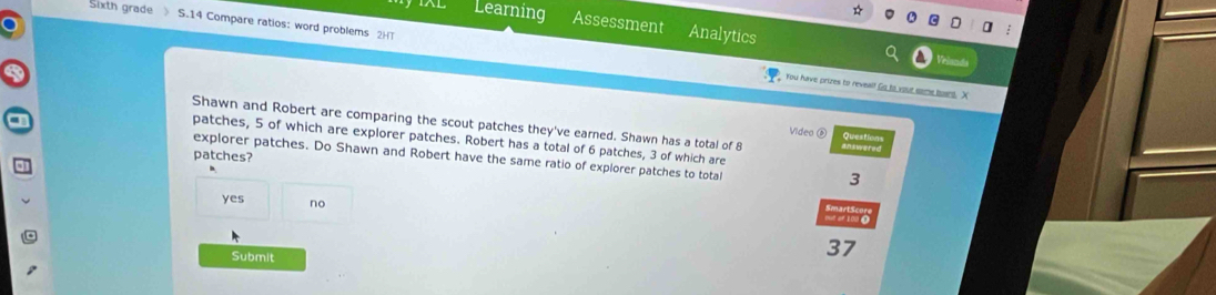 Sixth grade 》 S.14 Compare ratios: word problems 2H
Learning Assessment Analytics
You have prizes to revealf Go to yout some bant. X
Shawn and Robert are comparing the scout patches they've earned. Shawn has a total of 8 Videa ⑥ Question
patches, 5 of which are explorer patches. Robert has a total of 6 patches, 3 of which are
patches?
explorer patches. Do Shawn and Robert have the same ratio of explorer patches to total
3
yes no
wo
Submit
37