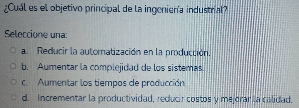 ¿Cuál es el objetivo principal de la ingeniería industrial?
Seleccione una:
a. Reducir la automatización en la producción.
b. Aumentar la complejidad de los sistemas.
c. Aumentar los tiempos de producción.
d. Incrementar la productividad, reducir costos y mejorar la calidad.