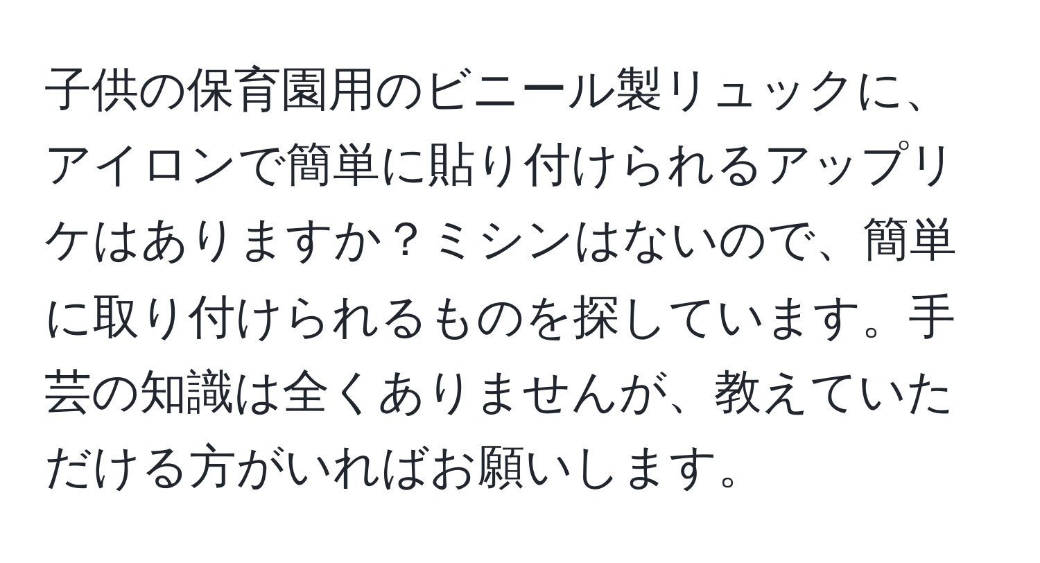 子供の保育園用のビニール製リュックに、アイロンで簡単に貼り付けられるアップリケはありますか？ミシンはないので、簡単に取り付けられるものを探しています。手芸の知識は全くありませんが、教えていただける方がいればお願いします。