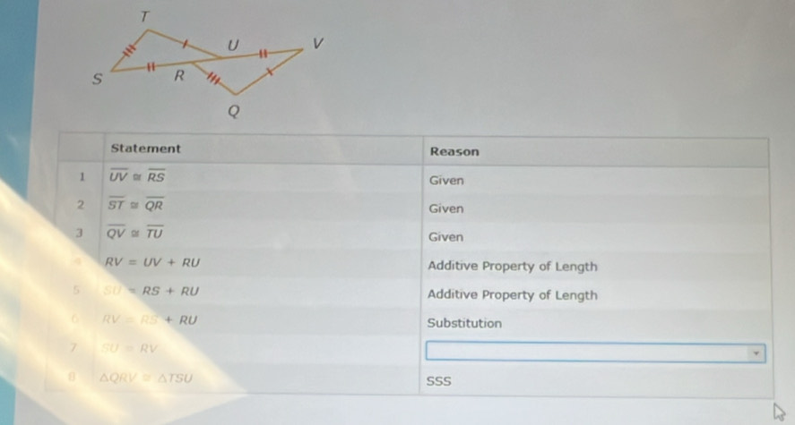 Statement Reason 
1 overline UV≌ overline RS
Given 
2 overline ST≌ overline QR
Given 
3 overline QV≌ overline TU
Given 
4 RV=UV+RU Additive Property of Length 
5 SU=RS+RU Additive Property of Length 
6 RV=RS+RU
Substitution 
7 SU=RV
△ QRV≌ △ TSU
SSS