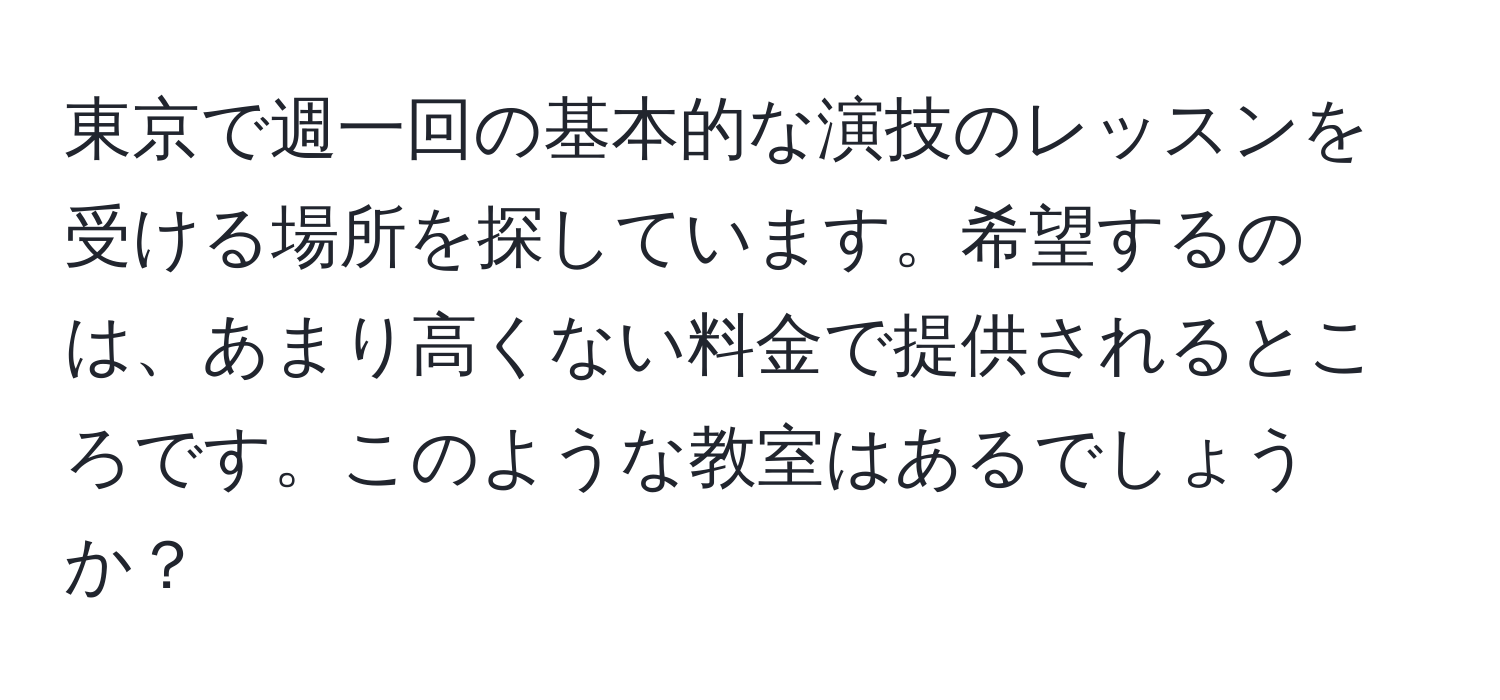 東京で週一回の基本的な演技のレッスンを受ける場所を探しています。希望するのは、あまり高くない料金で提供されるところです。このような教室はあるでしょうか？