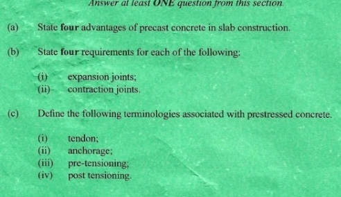 Answer at least ONE question from this section 
(a) State four advantages of precast concrete in slab construction. 
(b) State four requirements for each of the following: 
(i) expansion joints; 
(ii) contraction joints. 
(c) Define the following terminologies associated with prestressed concrete. 
(i) tendon; 
(ii) anchorage; 
(iii) pre-tensioning; 
(iv) post tensioning.