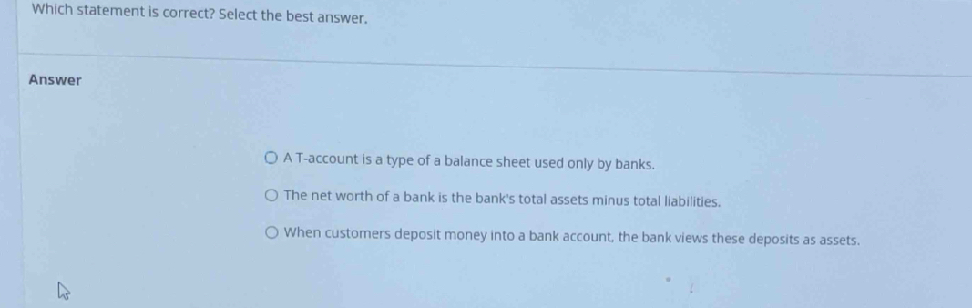 Which statement is correct? Select the best answer.
Answer
A T-account is a type of a balance sheet used only by banks.
The net worth of a bank is the bank's total assets minus total liabilities.
When customers deposit money into a bank account, the bank views these deposits as assets.