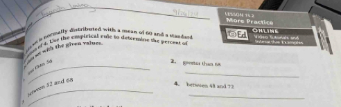 LESSON 15.2 More Practice 
OEd ONLiNe 
naw is normally distributed with a mean of 60 and a standard Video Tutonals and Interactive Examples 
oe of 4. Use the empirical rule to determine the percent of 
_ 
tham So nt with the given value= 
2. greater than 68
_ 
betwern 52 and 68
4. between 48 and 72