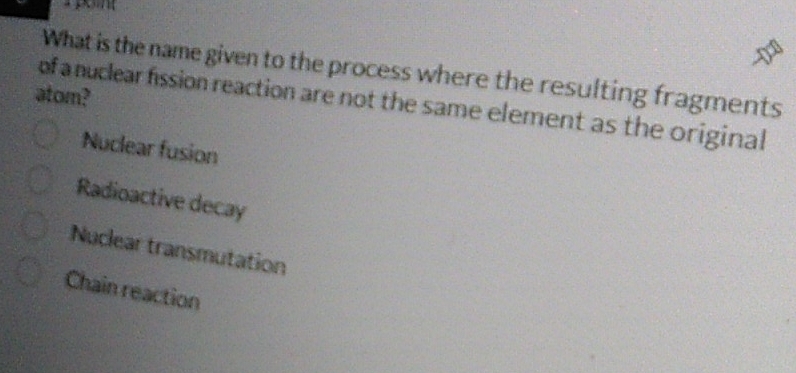 What is the name given to the process where the resulting fragments
atom?
of a nuclear fission reaction are not the same element as the original
Nuclear fusion
Radioactive decay
Nuclear transmutation
Chain reaction