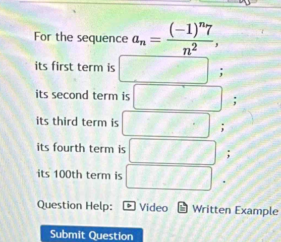 For the sequence a_n=frac (-1)^n7n^2, 
its first term is 
; 
its second term is 
its third term is 
; 
its fourth term is 
; 
its 100th term is 
Question Help: D Video Written Example 
Submit Question