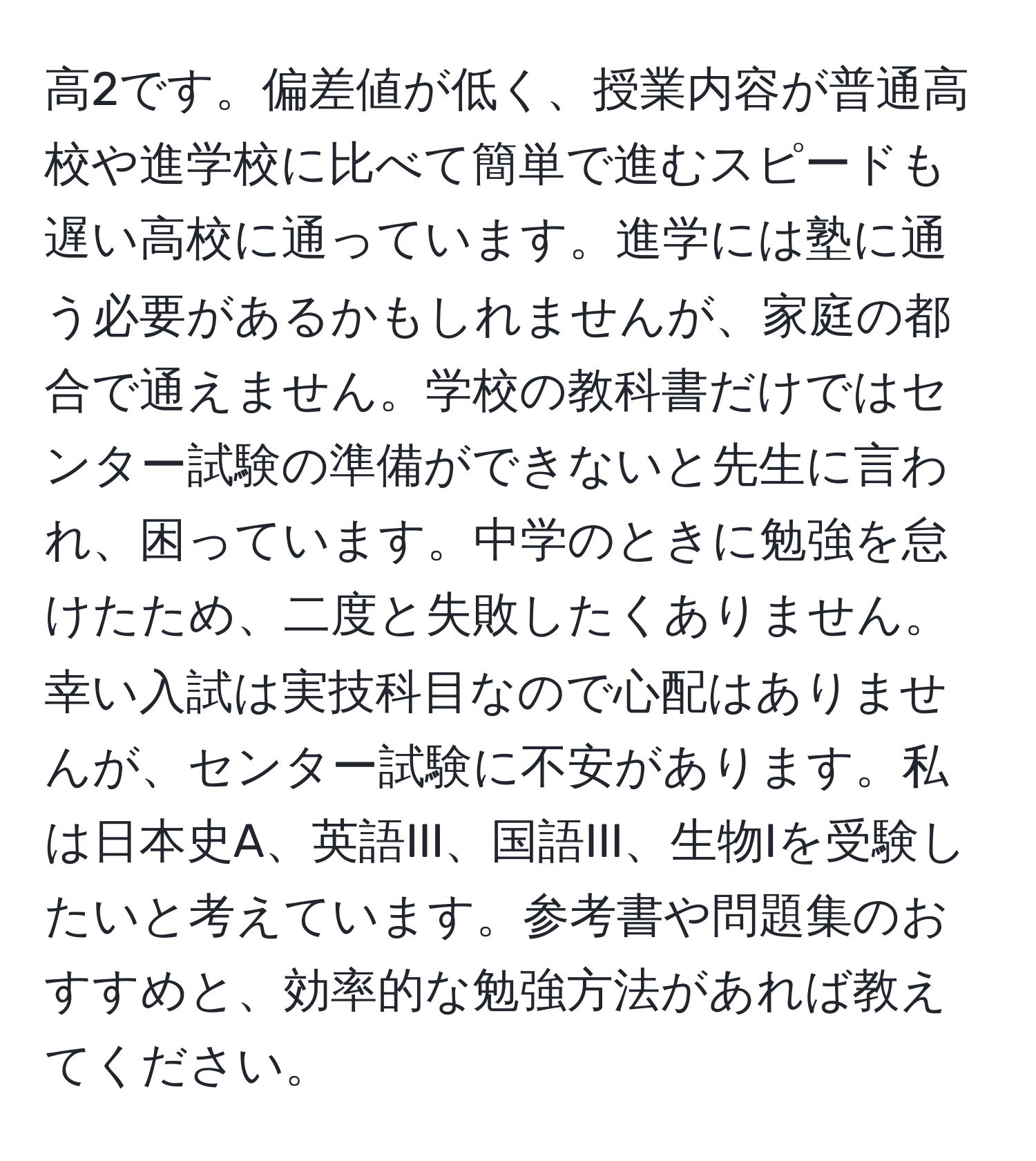 高2です。偏差値が低く、授業内容が普通高校や進学校に比べて簡単で進むスピードも遅い高校に通っています。進学には塾に通う必要があるかもしれませんが、家庭の都合で通えません。学校の教科書だけではセンター試験の準備ができないと先生に言われ、困っています。中学のときに勉強を怠けたため、二度と失敗したくありません。幸い入試は実技科目なので心配はありませんが、センター試験に不安があります。私は日本史A、英語III、国語III、生物Iを受験したいと考えています。参考書や問題集のおすすめと、効率的な勉強方法があれば教えてください。