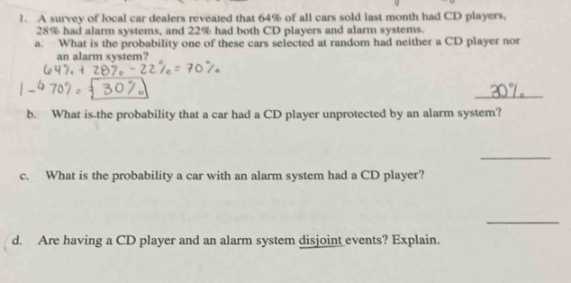 A survey of local car dealers reveated that 64% of all cars sold last month had CD players,
28% had alarm systems, and 22% had both CD players and alarm systems. 
a. What is the probability one of these cars selected at random had neither a CD player nor 
an alarm system? 
_ 
b. What is the probability that a car had a CD player unprotected by an alarm system? 
_ 
c. What is the probability a car with an alarm system had a CD player? 
_ 
d. Are having a CD player and an alarm system disjoint events? Explain.