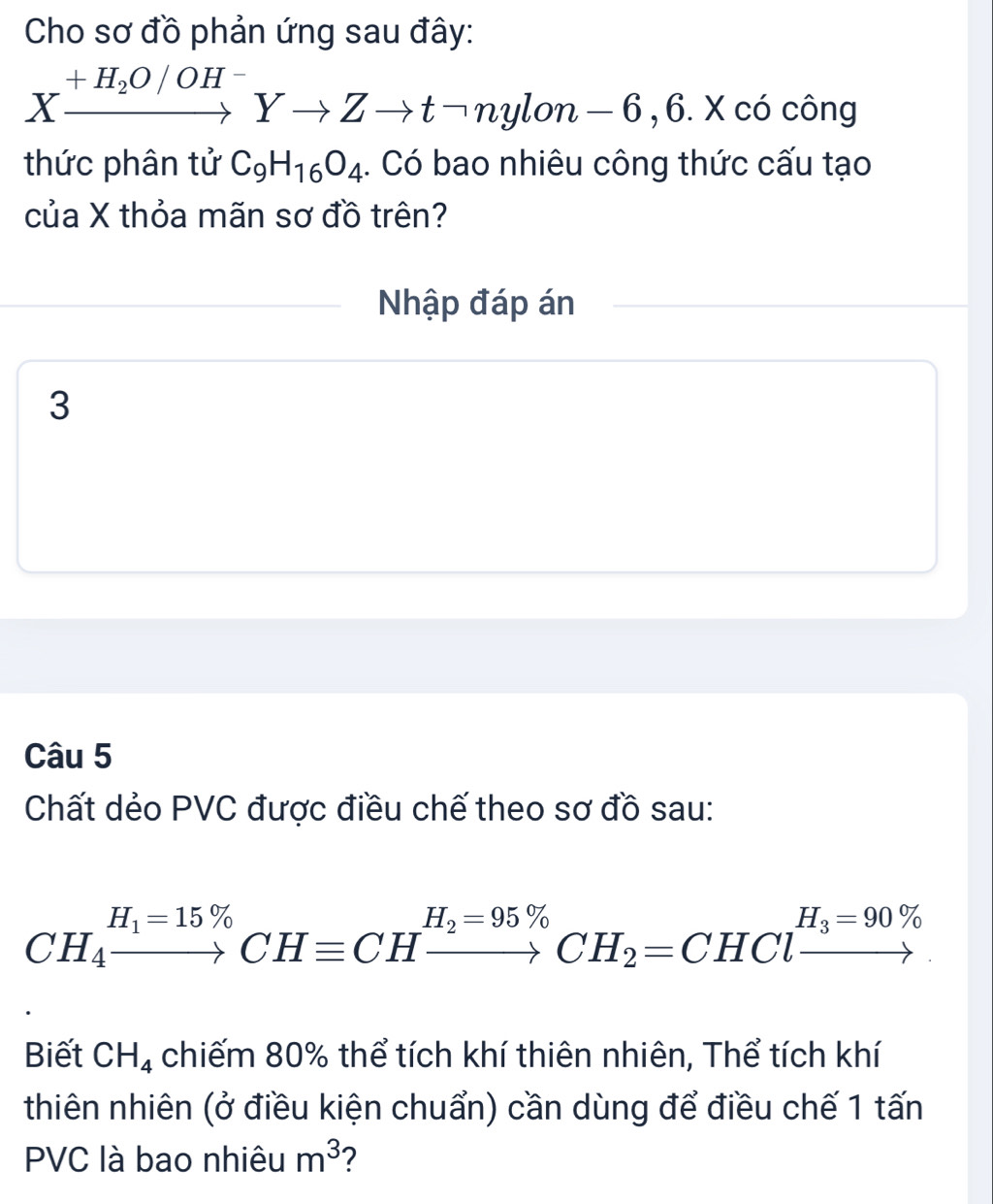 Cho sơ đồ phản ứng sau đây:
Xxrightarrow +H_2O/OH^-Yto Zto tneg nylon-6,6. X có công 
thức phân tử C_9H_16O_4. Có bao nhiêu công thức cấu tạo 
của X thỏa mãn sơ đồ trên? 
Nhập đáp án 
3 
Câu 5 
Chất dẻo PVC được điều chế theo sơ đồ sau:
CH_4xrightarrow H_1=15% CHequiv CHxrightarrow H_2=95% CH_2=CHClxrightarrow H_3=90% 
Biết CH_4 chiếm 80% thể tích khí thiên nhiên, Thể tích khí 
thiên nhiên (ở điều kiện chuẩn) cần dùng để điều chế 1 tấn 
PVC là bao nhiêu m^3 2