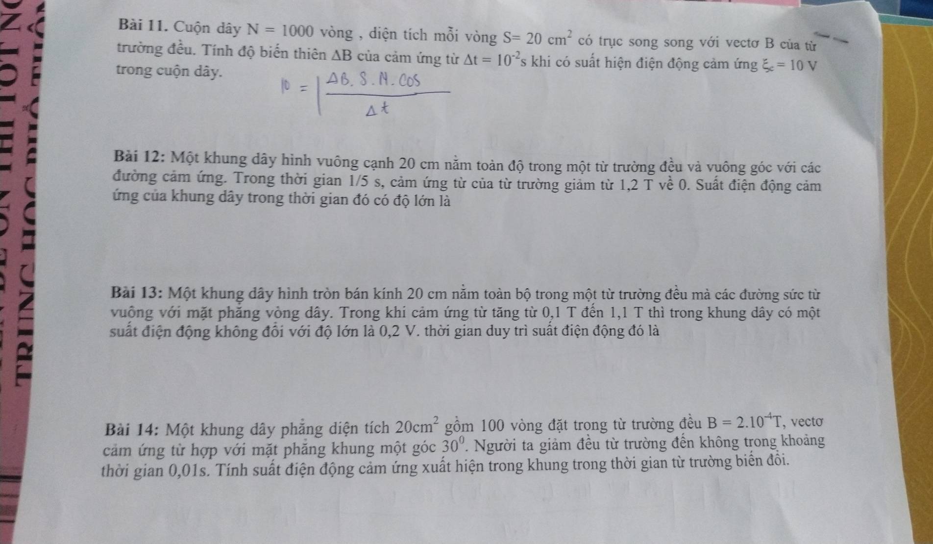 Cuộn dây N=1000 vòng , diện tích mỗi vòng S=20cm^2 có trục song song với vectơ B của từ 
trường đều. Tính độ biến thiên △ B của cảm ứng từ △ t=10^(-2) C khi có suất hiện điện động cảm imgxi _c=10V
trong cuộn dây. 
Bài 12: Một khung dây hình vuông cạnh 20 cm nằm toàn độ trong một từ trường đều và vuông góc với các 
đường cảm ứng. Trong thời gian 1/5 s, cảm ứng từ của từ trường giảm từ 1,2Tve C . Suất điện động cảm 
ứng của khung dây trong thời gian đó có độ lớn là 
= 
Bài 13: Một khung dây hình tròn bán kính 20 cm nằm toàn bộ trong một từ trường đều mà các đường sức từ 
vuống với mặt phăng vòng dây. Trong khi cảm ứng từ tăng từ 0,1 T đến 1,1 T thì trong khung dây có một 
suất điện động không đổi với độ lớn là 0,2 V. thời gian duy trì suất điện động đó là 
Bài 14: Một khung dây phẳng diện tích 20cm^2 gồm 100 vòng đặt trong từ trường đều B=2.10^(-4)T , vecto 
cảm ứng từ hợp với mặt phăng khung một góc 30^0. Người ta giảm đều từ trường đến không trong khoảng 
thời gian 0,01s. Tính suất điện động cảm ứng xuất hiện trong khung trong thời gian từ trường biển đồi.