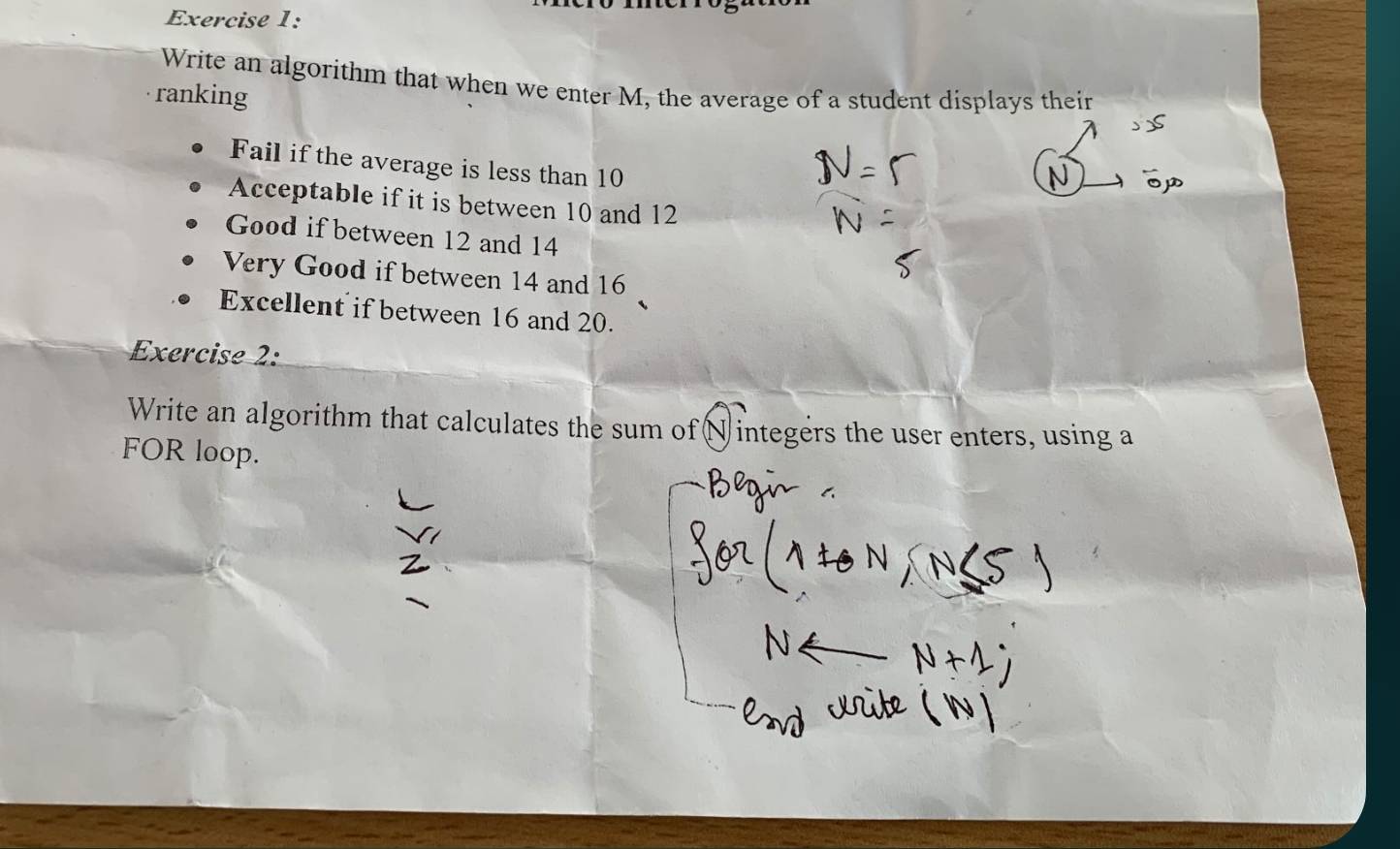 Write an algorithm that when we enter M, the average of a student displays their 
ranking 
Fail if the average is less than 10
Acceptable if it is between 10 and 12
Good if between 12 and 14
Very Good if between 14 and 16
Excellent if between 16 and 20. 
Exercise 2: 
Write an algorithm that calculates the sum of( N integers the user enters, using a 
FOR loop.