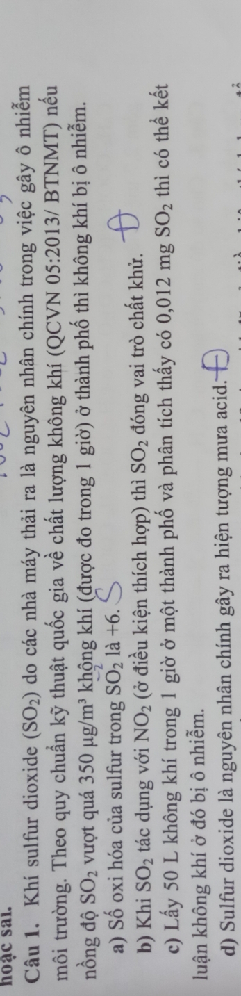 hoạc sai.
Câu 1. Khí sulfur dioxide (SO_2) do các nhà máy thải ra là nguyên nhân chính trong việc gây ô nhiễm
môi trường. Theo quy chuẩn kỹ thuật quốc gia về chất lượng không khí (QCVN 05:2 0 13/ BTNMT) nếu
nồng độ SO_2 vượt quá 350mu g/m^3 không khí (được đo trong 1 giờ) ở thành phố thì không khí bị ô nhiễm.
a) Số oxi hóa của sulfur trong SO_2^(21a+6. 
b) Khi SO_2) tác dụng với NO_2 (ở điều kiện thích hợp) thì SO_2 đóng vai trò chất khử.
c) Lấy 50 L không khí trong 1 giờ ở một thành phố và phân tích thấy có 0,012mgSO_2 thì có thể kết
luận không khí ở đó bị ô nhiễm.
d) Sulfur dioxide là nguyên nhân chính gây ra hiện tượng mưa acid..