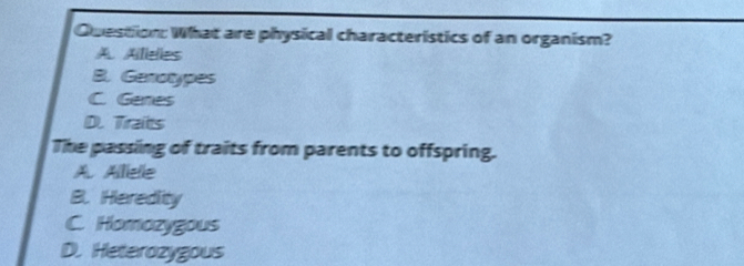 What are physical characteristics of an organism?
A. Ailielies
B. Genotypes
C. Genes
D. Traits
The passing of traits from parents to offspring.
A. Alliele
B. Herediity
C. Homozygous
D. Heterozygous