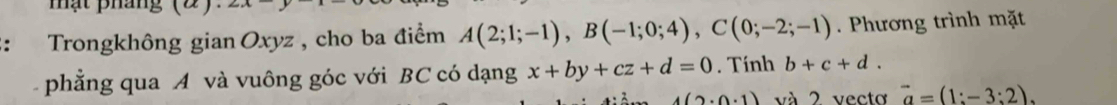 ạ t phá ng ( 2 
: Trongkhông gian Oxyz , cho ba điểm A(2;1;-1), B(-1;0;4), C(0;-2;-1). Phương trình mặt 
phẳng qua A và vuông góc với BC có dạng x+by+cz+d=0. Tính b+c+d.
4(2· 0· 1) và 2 vecto vector a=(1:-3:2).