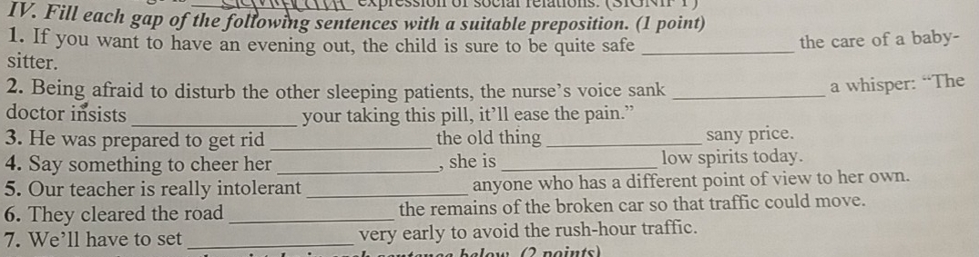 expression of social relations. (SIGNIP 1) 
IV. Fill each gap of the following sentences with a suitable preposition. (1 point) 
1. If you want to have an evening out, the child is sure to be quite safe_ 
the care of a baby- 
sitter. 
2. Being afraid to disturb the other sleeping patients, the nurse’s voice sank_ 
a whisper: “The 
doctor insists _your taking this pill, it’ll ease the pain.” 
3. He was prepared to get rid _the old thing_ 
sany price. 
4. Say something to cheer her _, she is_ low spirits today. 
5. Our teacher is really intolerant_ anyone who has a different point of view to her own. 
6. They cleared the road_ the remains of the broken car so that traffic could move. 
7. We’ll have to set _very early to avoid the rush-hour traffic. 
elow (2 noints