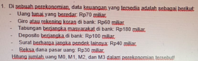 Di sebuah perekonomian, data keuangan yang tersedia adalah sebagai berikut 
Uang tunai yang beredar: Rp70 miliar 
Giro atau rekening koran di bank: Rp60 miliar 
Tabungan berjangka masyarakat di bank: Rp180 miliar 
Deposito beriangka di bank: Rp100 miliar 
Surat berharga jangka pendek lainnya: Rp40 miliar 
Reksa dana pasar uang: Rp30 miliar 
Hitung iumlah uang M0, M1, M2, dan M3 dalam perekonomian tersebut!