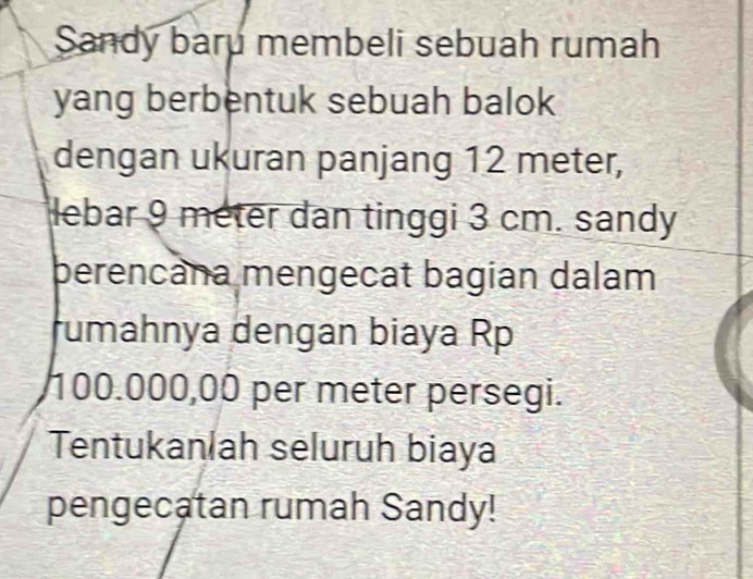 Sandy baru membeli sebuah rumah 
yang berbentuk sebuah balok 
dengan ukuran panjang 12 meter, 
lebar 9 meter dan tinggi 3 cm. sandy 
berencana mengecat bagian dalam 
rumahnya dengan biaya Rp
100.000,00 per meter persegi. 
Tentukanlah seluruh biaya 
pengecatan rumah Sandy!