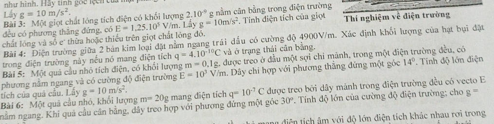 như hình. Hãy tinh gọc lệcn của h
Lấy g=10m/s^2. 2.10^(-9) g nằm cân bằng trong điện trường
Bài 3: Một giọt chất lỏng tích điện có khối lượng
đều có phương thắng đứng, có E=1.25.10^5 V/m. Lấy g=10m/s^2 *. Tính điện tích của giọt Thí nghiệm về điện trường
chất lỏng và số e thừa hoặc thiếu trên giọt chất lỏng đó.
Bài 4: Điện trường giữa 2 bản kim loại đặt nằm ngang trái dấu có cường độ 4900V/m. Xác định khối lượng của hạt bụi đặt
trong điện trường này nếu nó mang điện tích q=4.10^(-10)C và ở trạng thái cân bằng.
Bài 5: Một quả cầu nhỏ tích điện, có khổi lượng m=0,1g 2, được treo ở đầu một sợi chỉ mảnh, trong một điện trường đều, có
phương năm ngang và có cường độ điện trường E=10^3V/m h. Dây chỉ hợp với phương thẳng đứng một góc 14°. Tính độ lớn điện
Bài 6: Một quả cầu nhỏ, khối lượng m=20g mang điện tích q=10^(-7)C được treo bởi dây mảnh trong điện trường đều có vecto E
tích của quả cầu. Lấy g=10m/s^2.
nằm ngang. Khi quả cầu cân bằng, dây treo hợp với phương đứng một góc 30°. Tính độ lớn của cường độ diện trường; cho g=
a diện tích âm với độ lớn điện tích khác nhau rơi trong