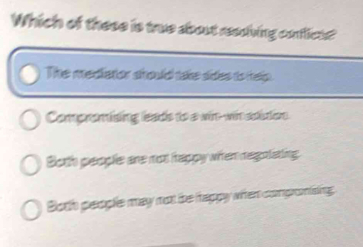 Which of these is true about reediving conflicts?
The mediator should take sides to help.
Compromising leads to a win-wit edition.
Both people are mot hrappy whten regoliating
Both people may mot the tappy when compromising: