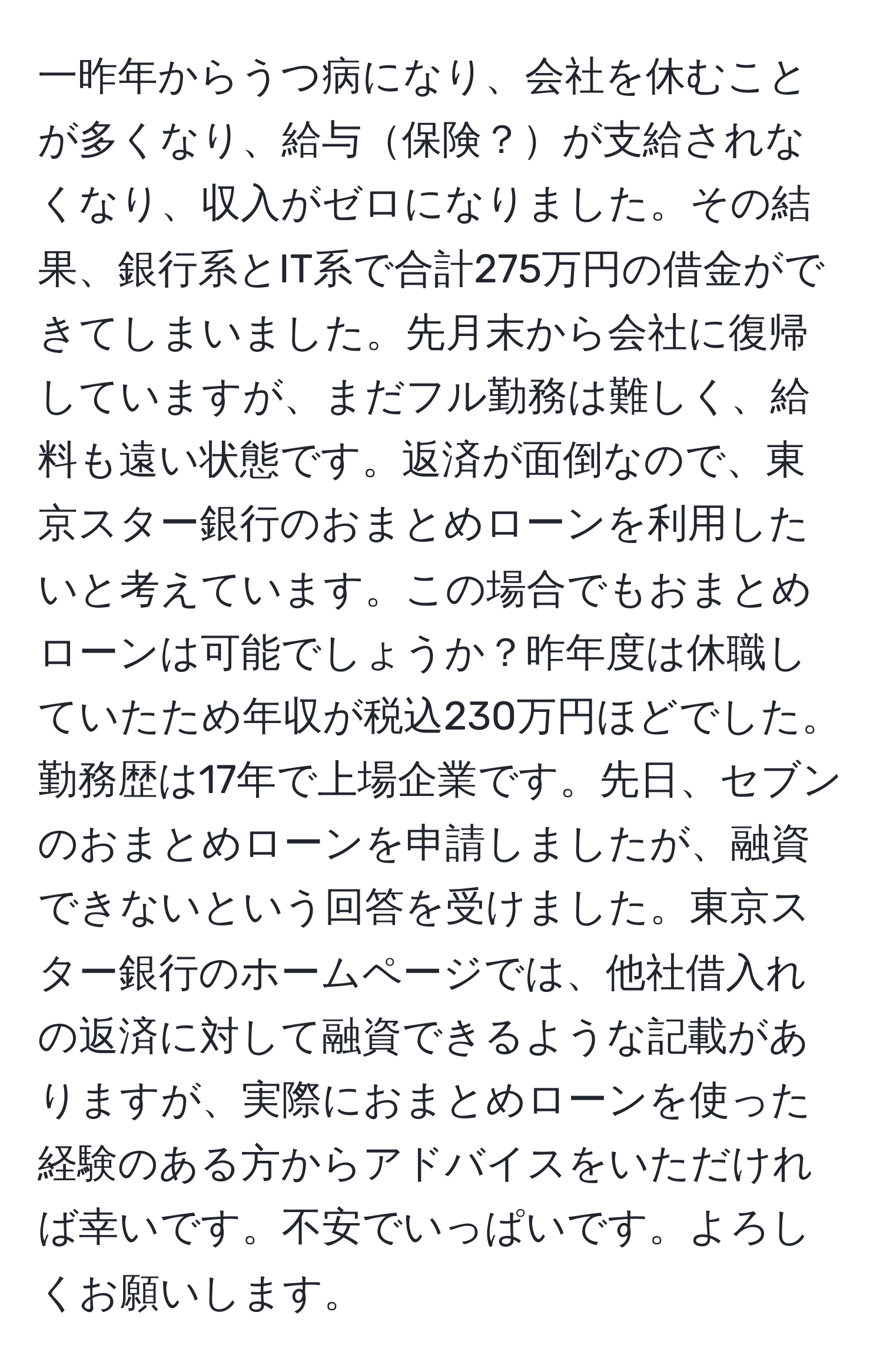 一昨年からうつ病になり、会社を休むことが多くなり、給与保険？が支給されなくなり、収入がゼロになりました。その結果、銀行系とIT系で合計275万円の借金ができてしまいました。先月末から会社に復帰していますが、まだフル勤務は難しく、給料も遠い状態です。返済が面倒なので、東京スター銀行のおまとめローンを利用したいと考えています。この場合でもおまとめローンは可能でしょうか？昨年度は休職していたため年収が税込230万円ほどでした。勤務歴は17年で上場企業です。先日、セブンのおまとめローンを申請しましたが、融資できないという回答を受けました。東京スター銀行のホームページでは、他社借入れの返済に対して融資できるような記載がありますが、実際におまとめローンを使った経験のある方からアドバイスをいただければ幸いです。不安でいっぱいです。よろしくお願いします。