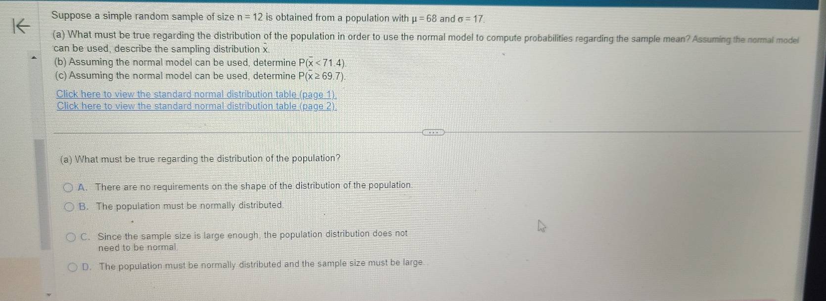 Suppose a simple random sample of size n=12 is obtained from a population with mu =68 and sigma =17
(a) What must be true regarding the distribution of the population in order to use the normal model to compute probabilities regarding the sample mean? Assuming the normal model
can be used, describe the sampling distribution x
(b) Assuming the normal model can be used, determine P(x<71.4)
(c) Assuming the normal model can be used, determine P(x≥ 69.7)
Click here to view the standard normal distribution table _ pa11) 
Click here to view the standard normal distribution table (page 2)
(a) What must be true regarding the distribution of the population?
A. There are no requirements on the shape of the distribution of the population.
B. The population must be normally distributed
C. Since the sample size is large enough. the population distribution does not
need to be normal
D. The population must be normally distributed and the sample size must be large.