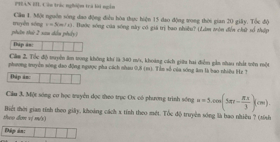 PHAN I. Câu trác nghiệm trã lời ngắn 
Câu 1. Một nguồn sóng dao động điều hòa thực hiện 15 dao động trong thời gian 20 giây. Tốc độ 
truyền sóng v=5(m/s). Bước sóng của sóng này có giá trị bao nhiêu? (Làm tròn đến chữ số thập 
phân thứ 2 sau đấu phây) 
Đáp án: 
Câu 2. Tốc độ truyền âm trong không khí là 340 m/s, khoảng cách giữa hai điểm gần nhau nhất trên một 
phương truyền sóng đao động ngược pha cách nhau 0,8 (m). Tần số của sóng âm là bao nhiêu Hz ? 
Đáp án: 
Câu 3, Một sóng cơ học truyền dọc theo trục Ox có phương trình sóng u=5.cos (5π t- π x/3 )(cm). 
Biết thời gian tính theo giây, khoảng cách x tính theo mét. Tốc độ truyền sóng là bao nhiêu ? (tính 
theo đơn vị m/s) 
Đáp án: