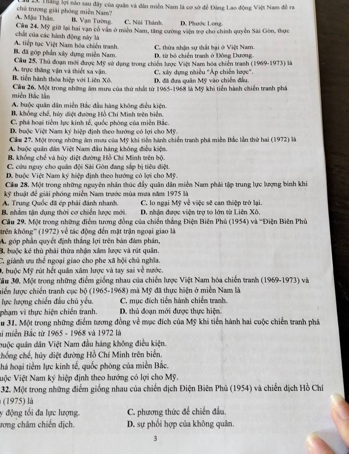 Thắng lợi nào sau đây của quân và dân miền Nam là cơ sở để Đảng Lao động Việt Nam đề ra
chủ trương giải phóng miền Nam?
A. Mậu Thân. B. Vạn Tường. C. Núi Thành. D. Phước Long.
Câu 24. Mỹ giữ lại hai vạn cổ vấn ở miền Nam, tăng cường viện trợ cho chính quyền Sài Gòn, thực
chất của các hành động này là
A. tiếp tục Việt Nam hóa chiến tranh. C. thừa nhận sự thất bại ở Việt Nam.
B. đã góp phần xây dựng miền Nam. D. từ bỏ chiến tranh ở Đông Dương.
Câu 25. Thủ đoạn mới được Mỹ sử dụng trong chiến lược Việt Nam hóa chiến tranh (1969-1973) là
A. trực thăng vận và thiết xa vận. C. xây dựng nhiều "Áp chiến lược".
B. tiến hành thỏa hiệp với Liên Xô. D. đã đưa quân Mỹ vào chiến đấu.
Câu 26. Một trong những âm mưu của thứ nhất từ 1965-1968 là Mỹ khi tiến hành chiến tranh phá
miền Bắc lần
A. buộc quân dân miền Bắc đầu hàng không điều kiện.
B. khổng chế, hủy diệt đường Hồ Chí Minh trên biển.
C. phá hoại tiểm lực kinh tế, quốc phòng của miền Bắc.
D. buộc Việt Nam ký hiệp định theo hướng có lợi cho Mỹ.
Câu 27. Một trong những âm mưu của Mỹ khi tiến hành chiến tranh phá miền Bắc lần thứ hai (1972) là
A. buộc quân dân Việt Nam đầu hàng không điều kiện.
B. khổng chế và hủy diệt đường Hồ Chí Minh trên bộ.
C. cửu nguy cho quân đội Sài Gòn đang sắp bị tiêu diệt.
D. buộc Việt Nam ký hiệp định theo hướng có lợi cho Mỹ.
Câu 28. Một trong những nguyên nhân thúc đẩy quân dân miền Nam phải tập trung lực lượng binh khi
kỹ thuật để giải phóng miền Nam trước mùa mưa năm 1975 là
A. Trung Quốc đã ép phải đánh nhanh. C. lo ngại Mỹ về việc sẽ can thiệp trở lại.
B. nhằm tận dụng thời cơ chiến lược mới. D. nhận được viện trợ to lớn từ Liên Xô.
Câu 29. Một trong những điểm tương đồng của chiến thắng Điện Biên Phủ (1954) và “Điện Biên Phủ
krên không'' (1972) về tác động đến mặt trận ngoại giao là
A. góp phần quyết định thắng lợi trên bản đàm phán,
B. buộc kẻ thù phải thừa nhận xâm lược và rút quân.
C. giành ưu thế ngoại giao cho phe xã hội chủ nghĩa.
D. buộc Mỹ rút hết quân xâm lược và tay sai về nước.
*âu 30. Một trong những điểm giống nhau của chiến lược Việt Nam hóa chiến tranh (1969-1973) và
liển lược chiến tranh cục bộ (1965-1968) mà Mỹ đã thực hiện ở miền Nam là
lực lượng chiến đấu chủ yếu. C. mục đích tiến hành chiến tranh.
phạm vì thực hiện chiến tranh. D. thủ đoạn mới được thực hiện.
u 31. Một trong những điểm tương đồng về mục đích của Mỹ khi tiến hành hai cuộc chiến tranh phá
li miền Bắc từ 1965 - 1968 và 1972 là
quộc quân dân Việt Nam đầu hàng không điều kiện.
chống chế, hủy diệt đường Hồ Chí Minh trên biển.
há hoại tiềm lực kinh tế, quốc phòng của miền Bắc.
Việc Việt Nam ký hiệp định theo hướng có lợi cho Mỹ.
32. Một trong những điểm giống nhau của chiến dịch Điện Biên Phủ (1954) và chiến dịch Hồ Chí
(1975) là
y động tối đa lực lượng. C. phương thức để chiến đấu.
rơng châm chiến dịch. D. sự phối hợp của không quân.
3