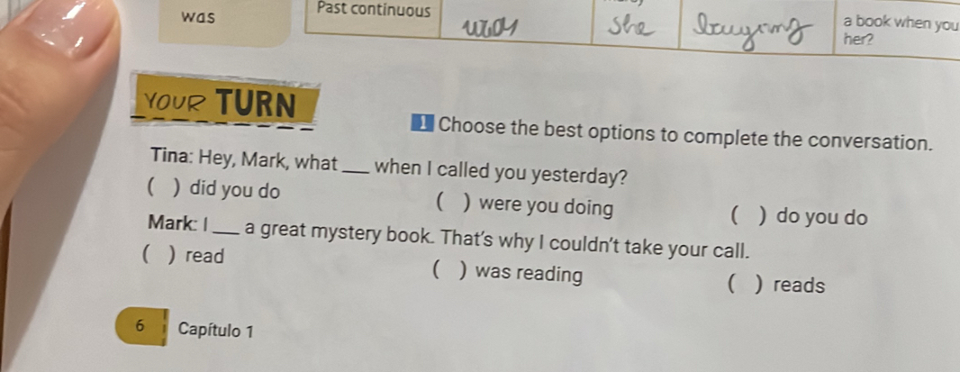 was
Past continuous
a book when you
her?
YOUR TURN
Choose the best options to complete the conversation.
Tina: Hey, Mark, what _when I called you yesterday?
( ) did you do ( ) were you doing ( ) do you do
Mark: |_ a great mystery book. That's why I couldn't take your call.
( ) read ) was reading

( ) reads
6 Capítulo 1