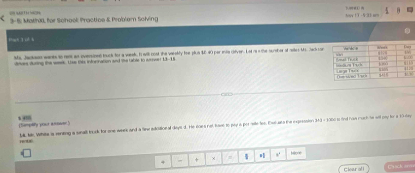 OB MTH MON TURNEO (N 5 θ 
3-5 MathXL for School Practice & Problem Solving Nov 17 - 9:33 am 
Phart 1vA 
Ms. Jackaun wants to ren an oversized truck for a week. It will cost the weekly fee plus $0.40 per mile driven. Let m = the number of miles Ms. Jackson 
drives during the week. Use this information and the table to answer 13-15 0 
0 
0
5.458
(Simplity your antwer.) 
14. Mr. White is renting a small truck for one week and a few additional days d. He does not have to pay a per mile fee. Evaluate the expression 340+100d to find how much he will pay for a 10-day
rental 
+ - + × = □° More 
Clear all Check ansv