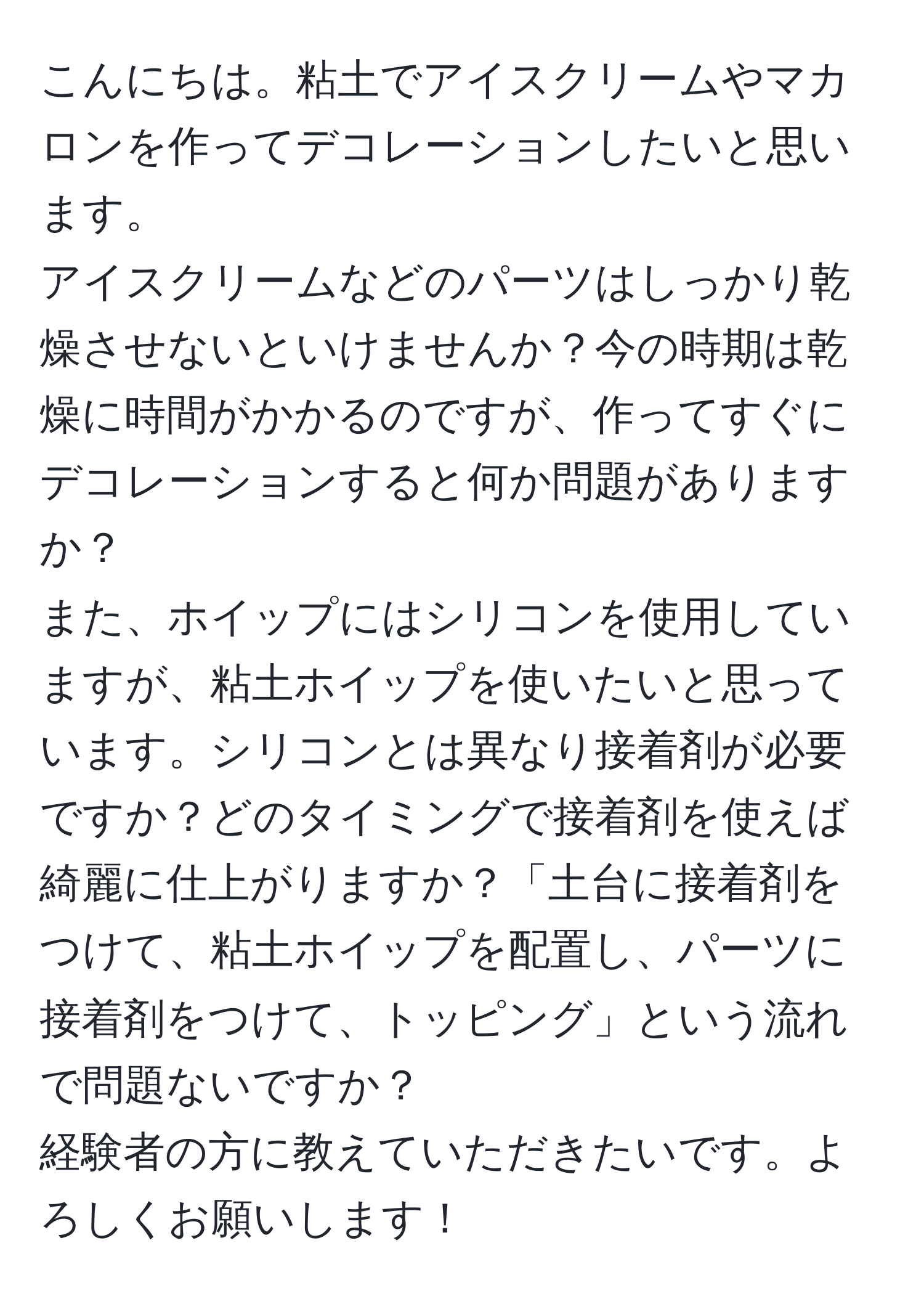 こんにちは。粘土でアイスクリームやマカロンを作ってデコレーションしたいと思います。  
アイスクリームなどのパーツはしっかり乾燥させないといけませんか？今の時期は乾燥に時間がかかるのですが、作ってすぐにデコレーションすると何か問題がありますか？  
また、ホイップにはシリコンを使用していますが、粘土ホイップを使いたいと思っています。シリコンとは異なり接着剤が必要ですか？どのタイミングで接着剤を使えば綺麗に仕上がりますか？「土台に接着剤をつけて、粘土ホイップを配置し、パーツに接着剤をつけて、トッピング」という流れで問題ないですか？  
経験者の方に教えていただきたいです。よろしくお願いします！