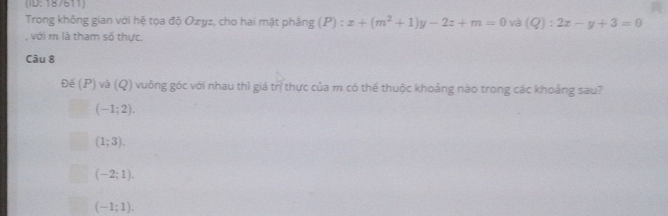 (ID: 18/611)
Trong không gian với hệ tọa độ Ozyz, cho hai mặt phắng (P) : x+(m^2+1)y-2z+m=0 và (Q):2x-y+3=0
với m là tham số thực.
Câu 8
Đế (P) và (Q) vuông góc với nhau thì giá trị thực của m có thể thuộc khoảng nào trong các khoảng sau?
(-1;2).
(1;3).
(-2;1).
(-1;1).