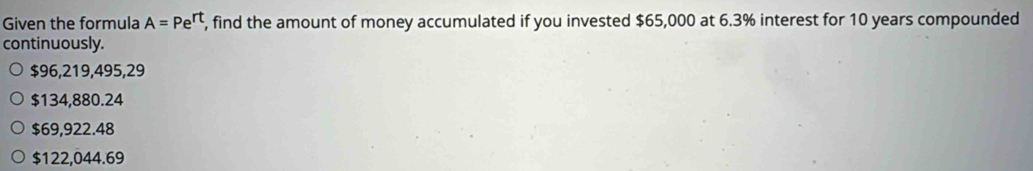 Given the formula A=Pe^(rt) , find the amount of money accumulated if you invested $65,000 at 6.3% interest for 10 years compounded
continuously.
$96,219,495,29
$134,880.24
$69,922.48
$122,044.69