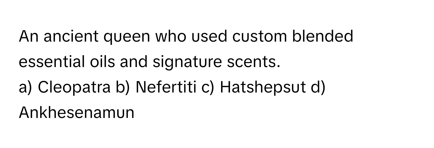 An ancient queen who used custom blended essential oils and signature scents. 
a) Cleopatra b) Nefertiti c) Hatshepsut d) Ankhesenamun