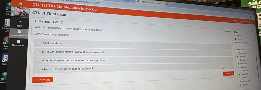 uiz_assignment/start/42068851
a CTR 131 Tire Maintenance Inspection
CTR 31 Final Exam
Question 11 of 12
Backu
When is it necessary to check tire pressure with a gauge?
1 Poin Status
A ssessment Select the correct response
Cances
f
All of the above
Pop uo rstructon
Resources
Chrc Questions
If the Verification sticker is more than one week old
Questios 3
When equipment has come in from a one way rental
Out
When an issue is noted during the Level 1 ● Question 5 Question 6
Question 7
Continue Question 1)
Question 9
int < Previous
Question 10
Quesion 11