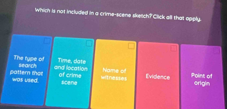 Which is not included in a crime-scene sketch? Click all that apply.
The type of Time, date
search and location Name of
pattern that of crime witnesses Evidence Point of
was used. scene
origin