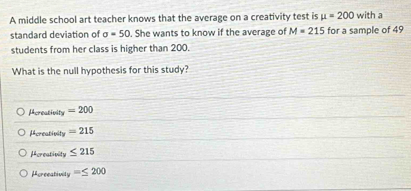 A middle school art teacher knows that the average on a creativity test is mu =200 with a
standard deviation of sigma =50. She wants to know if the average of M=215 for a sample of 49
students from her class is higher than 200.
What is the null hypothesis for this study?
Pcreativity =200
Hereativity =215
Pereativity ≤ 215
Pcreeativity =≤ 200