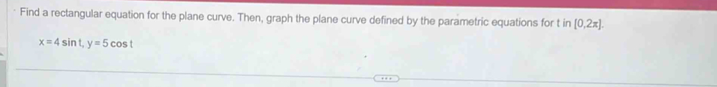 Find a rectangular equation for the plane curve. Then, graph the plane curve defined by the parametric equations for t in [0,2π ].
x=4sin t, y=5cos t