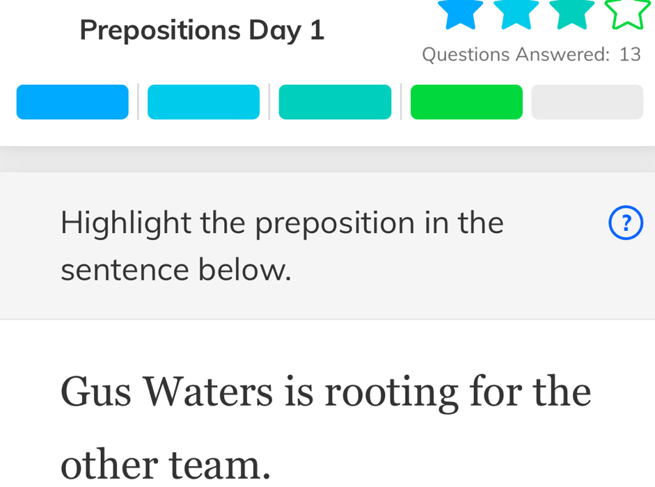 Prepositions Day 1 
Questions Answered: 13 
Highlight the preposition in the ? 
sentence below. 
Gus Waters is rooting for the 
other team.