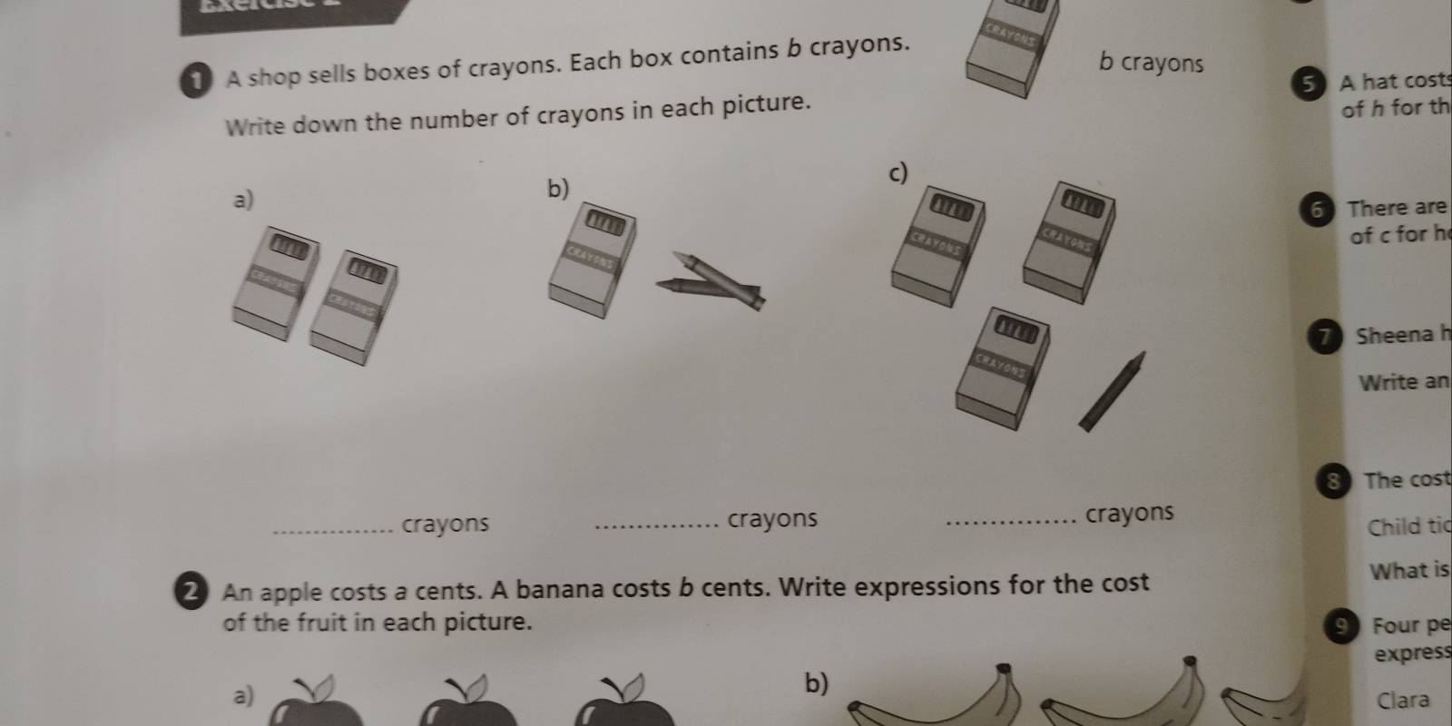 CRAYONS 
b crayons 
1 A shop sells boxes of crayons. Each box contains b crayons. 
5 A hat costs 
Write down the number of crayons in each picture. 
of h for th 
d 
a) 
b) 
I 
6 There are 
of c for h 
7 Sheena h 
Write an 
8 The cost 
_crayons _crayons _crayons Child tic 
2 An apple costs a cents. A banana costs b cents. Write expressions for the cost What is 
of the fruit in each picture. 9 Four pe 
express 
b) 
a) Clara