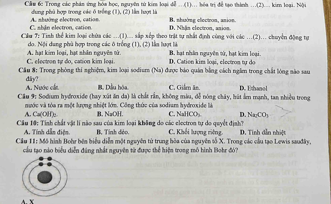 Trong các phản ứng hóa học, nguyên tử kim loại dễ .(1). hóa trị để tạo thành …(2)... kim loại. Nội
dung phù hợp trong các ô trống (1), (2) lần lượt là
A. nhường electron, cation. B. nhường electron, anion.
C. nhận electron, cation. D. Nhận electron, anion.
Câu 7: Tinh thể kim loại chứa các ...(1)... sắp xếp theo trật tự nhất định cùng với các ...(2)... chuyền động tự
do. Nội dung phù hợp trong các ô trống (1), (2) lần lượt là
A. hạt kim loại, hạt nhân nguyên tử. B. hạt nhân nguyên tử, hạt kim loại.
C. electron tự do, cation kim loại. D. Cation kim loại, electron tự do
Câu 8: Trong phòng thí nghiệm, kim loại sodium (Na) được bảo quản bằng cách ngâm trong chất lỏng nào sau
đây?
A. Nước cất. B. Dầu hỏa. C. Giấm ăn. D. Ethanol
Câu 9: Sodium hydroxide (hay xút ăn da) là chất rắn, không màu, dễ nóng chảy, hút ẩm mạnh, tan nhiều trong
nước và tỏa ra một lượng nhiệt lớn. Công thức của sodium hydroxide là
A. Ca(OH)_2. B. NaOH. C. NaHCO_3. D. Na_2CO_3
Câu 10: Tính chất vật lí nào sau của kim loại không do các electron tự do quyết định?
A. Tính dẫn điện. B. Tính dẻo. C. Khối lượng riêng. D. Tính dẫn nhiệt
Câu 11: Mô hình Bohr bên biểu diễn một nguyên tử trung hòa của nguyên tố X. Trong các cầu tạo Lewis sauđây,
cấu tạo nào biểu diễn đúng nhất nguyên tử được thể hiện trong mô hình Bohr đó?
A. X