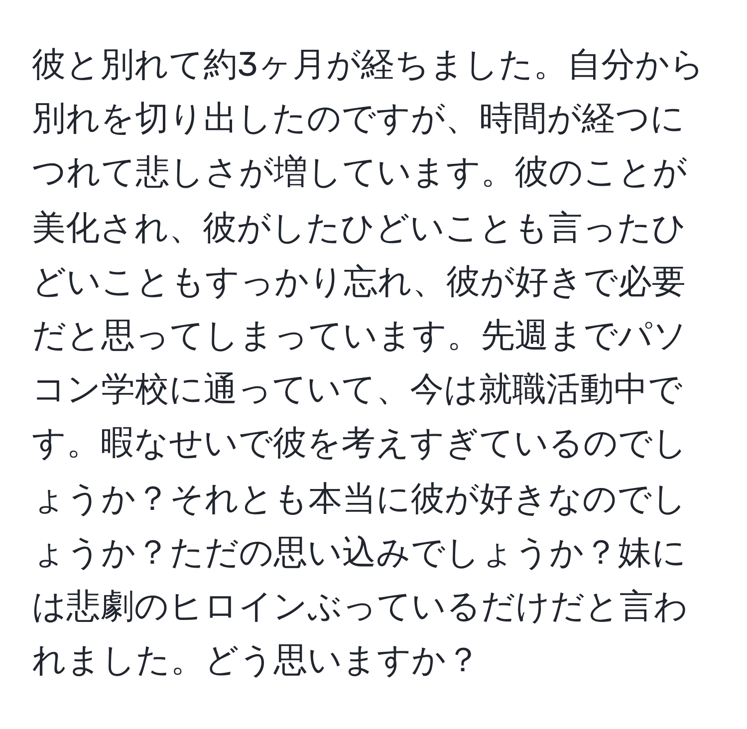 彼と別れて約3ヶ月が経ちました。自分から別れを切り出したのですが、時間が経つにつれて悲しさが増しています。彼のことが美化され、彼がしたひどいことも言ったひどいこともすっかり忘れ、彼が好きで必要だと思ってしまっています。先週までパソコン学校に通っていて、今は就職活動中です。暇なせいで彼を考えすぎているのでしょうか？それとも本当に彼が好きなのでしょうか？ただの思い込みでしょうか？妹には悲劇のヒロインぶっているだけだと言われました。どう思いますか？