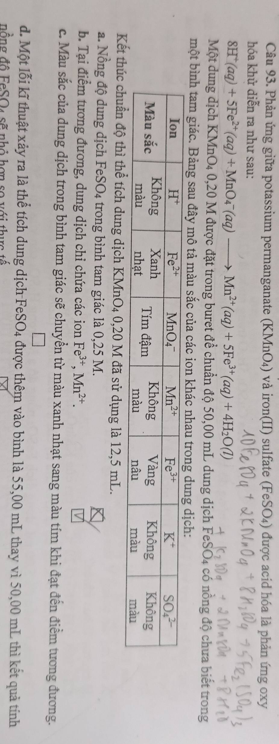 Phản ứng giữa potassium permanganate (KMnO₄) và iron(II) sulfate (FeSO₄) được acid hóa là phản ứng oxy
hóa khử diễn ra như sau:
8H^+(aq)+5Fe^(2+)(aq)+MnO_4^(-(aq)to Mn^2+)(aq)+5Fe^(3+)(aq)+4H_2O(l)
Một dung dịch KMnO4 0,20 M được đặt trong buret để chuẩn độ 50,00 mL dung dịch FeSO4 có nồng độ chưa biết trong
một bình tam giác. Bảng sau đây mô tả màu sắc của các ion khác nhau tron
Kếthể tích dung dịch KMnO4 0,20 M đã sử dụng là 12,5 mL.
a. Nồng độ dung dịch FeSO4 trong bình tam giác là 0,25 M.
b. Tại điểm tương đương, dung dịch chỉ chứa các ion Fe^(3+),Mn^(2+).
c. Màu sắc của dung dịch trong bình tam giác sẽ chuyển từ màu xanh nhạt sang màu tím khi đạt đến điểm tương đương.
d. Một lỗi kĩ thuật xảy ra là thể tích dung dịch FeSO4 được thêm vào bình là 55,00 mL thay vì 50,00 mL thì kết quả tính
nồng đô FeSO4 sẽ nhỏ hơn so với thực tế