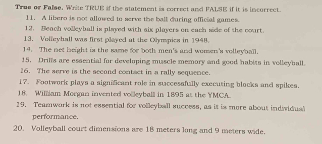 True or False. Write TRUE if the statement is correct and FALSE if it is incorrect. 
11. A libero is not allowed to serve the ball during official games. 
12. Beach volleyball is played with six players on each side of the court. 
13. Volleyball was first played at the Olympics in 1948. 
14. The net height is the same for both men’s and women's volleyball. 
15. Drills are essential for developing muscle memory and good habits in volleyball. 
16. The serve is the second contact in a rally sequence. 
17. Footwork plays a significant role in successfully executing blocks and spikes. 
18. William Morgan invented volleyball in 1895 at the YMCA. 
19. Teamwork is not essential for volleyball success, as it is more about individual 
performance. 
20. Volleyball court dimensions are 18 meters long and 9 meters wide.