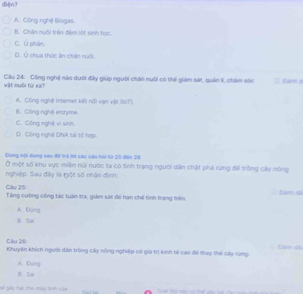 diện?
A. Công nghệ Biogas.
B. Chân nuôi trên đệm lớt sinh học.
C. Ủ phān.
D. Ú chua thức ân chân nuôi.
Câu 24: Công nghệ nào dưới đây giúp người chăn nuôi có thể giám sát, quân li, chăm sóc Dinh a
vật nuôi từ xa?
A. Công nghệ internet kết nối vạn vật (loT),
B. Công nghệ enzyme,
C. Công nghệ vi sinh.
D. Công nghệ DNA tái tố hợp.
Dung nội dung sau đề trà lời các cầu hói từ 25 đến 28
Ở một số khu vực miền núi nước ta có tình trạng người dân chật phả rưng đế trồng cây nông
nghiệp. Sau đây là một số nhận định:
Câu 25: Dám đá
Tăng cường công tác tuần tra, giám sát đế hạn chế tình trạng trên.
A. Đúng
B. Sai
Câu 26: C Dánh dã
Khuyến khích người dân trồng cây nông nghiệp có giá trị kinh tế cao để thay thế cây rùng.
A. Đúng
B、Sai
gể gây hại cho máy tính của Loài têo này có thể cày tế nho m