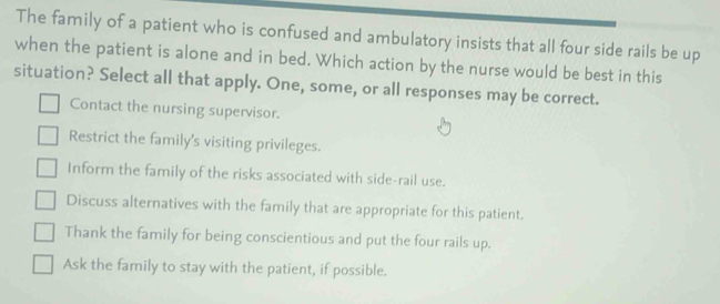 The family of a patient who is confused and ambulatory insists that all four side rails be up
when the patient is alone and in bed. Which action by the nurse would be best in this
situation? Select all that apply. One, some, or all responses may be correct.
Contact the nursing supervisor.
Restrict the family's visiting privileges.
Inform the family of the risks associated with side-rail use.
Discuss alternatives with the family that are appropriate for this patient.
Thank the family for being conscientious and put the four rails up.
Ask the family to stay with the patient, if possible.