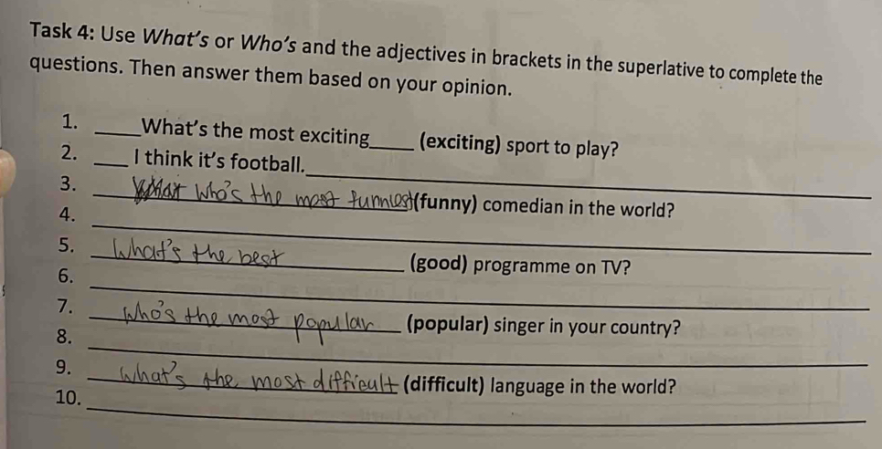 Task 4: Use What’s or Who’s and the adjectives in brackets in the superlative to complete the 
questions. Then answer them based on your opinion. 
1. _What’s the most exciting_ (exciting) sport to play? 
_ 
2. _I think it's football. 
_ 
3. 
_ 
4. 
(funny) comedian in the world? 
5. 
6. 
_ 
(good) programme on TV? 
7. 
_ 
8. 
_ 
(popular) singer in your country? 
_ 
9. 
_ 
_ 
10. 
(difficult) language in the world?